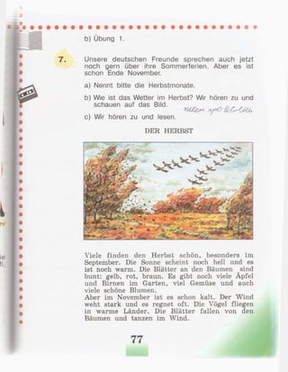 b) Übung 1.
7 . Unsere deutschen Freunde sprechen auch jetzt
noch gern über ihre Sommerferien. Aber es ist
schon Ende November.
a) Nennt bitte die Herbstmonate.
b) Wie ist das Wetter im Herbst? Wir hören zu und
schauen auf das Bild. ,y л . , ,
ШЪгп y o QsOUu,
c) Wir hören zu und lesen.
DER HERBST
Viele finden den Herbst schön, besonders im
September. Die Sonne scheint noch hell und es
ist noch warm. Die Blätter an den Bäumen sind
bunt: gelb, rot, braun. Es gibt noch viele Äpfel
und Birnen im Garten, viel Gemüse und auch
viele schöne Blumen.
Aber im November ist es schon kalt. Der Wind
weht stark und es regnet oft. Die Vögel fliegen
in warme Länder. Die Blätter fallen von den
Bäumen und tanzen im Wind.
77
 