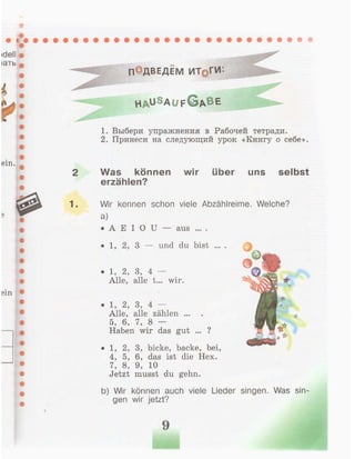 П°ДВЕДЕМ ИТ§ГИ
h a u S a u f G A B E
1. Выбери упражнения в Рабочей тетради.
2. Принеси на следующий урок «Книгу о себе».
Was können wir über uns selbst
erzählen?
Wir kennen schon viele Abzählreime. Welche?
a)
• А E I О U — aus ... .
• 1, 2, 3 — und du bist ... . |
• 1, 2, 3, bicke, backe, bei,
4, 5, 6, das ist die Hex.
7, 8, 9, 10
Jetzt musst du gehn.
b) Wir können auch viele Lieder singen. Was sin-
gen wir jetzt?
• 1, 2, 3, 4 —
Alle, alle t... wir.
• 1, 2, 3, 4 —
Alle, alle zählen ...
5, 6, 7, 8 —
Haben wir das gut ... ?
 