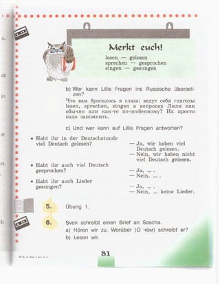 шс
Merkt cuchl
lesen — gelesen
sprechen — gesprochen
singen — gesungen
b) Wer kann Ullis Fragen ins Russische überset-
zen?
Что вам бросилось в глаза: ведут себя глаголы
lesen, sprechen, singen в вопросах Лили как
обычно или как-то по-особенному? Их просто
надо запомнить.
c) Und wer kann auf Ullis Fragen antworten?
• Habt ihr in der Deutschstunde
viel Deutsch gelesen?
• Habt ihr auch viel Deutsch
gesprochen?
• Habt ihr auch Lieder
gesungen?
— Ja, wir haben viel
Deutsch gelesen.
— Nein, wir haben nicht
viel Deutsch gelesen.
— Ja,
— Nein,
• • • •
• • • •
J8.? •••
Nein, keine Lieder.
5. Übung 1.
6. Sven schreibt einen Brief an Sascha.
a) Hören wir zu. Worüber (О чём) schreibt er?
b) Lesen wir.
Бим, 4 кл., ч. 1
81
 