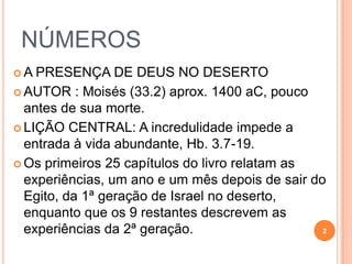 AUTOR : Moisés (33.2) aprox. 1400 aC, pouco antes de sua
morte (apesar de se referir a Moisés na 3ª pessoa -12.3).
LIÇÃO CENTRAL: A INCREDULIDADE IMPEDE A ENTRADA À
VIDA ABUNDANTE.
• Os primeiros 25 capítulos do livro relatam as experiências
da 1ª geração de Israel no deserto, um ano e um mês
depois de sair do Egito.
• Os 9 restantes descrevem os 39 anos das experiências da
2ª geração.
Um livro repleto de reclamações: 11.4/14.2/16.3/16.41/20.3/
21.5 - “há mais ingratos que sapatos” 2
A PRESENÇA DE DEUS NO DESERTO
 
