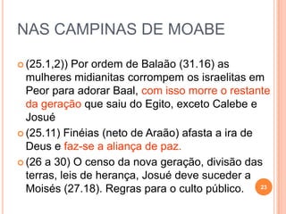 AS QUEIXAS DO POVO
(1) Acerca das dificuldades, 11.1-3
(2) Acerca dos alimentos, 11.4-6 – estrangeiros
(3) Acerca dos gigantes, 13.33 a 14.2.
(4) cerca dos líderes, 16.2-3
(5) cerca dos juízos divinos, 16.41.
(6) Acerca do deserto, 20.2-5.
(7) Pela segunda vez acerca do maná, 21.5.
23
 