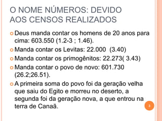O NOME NÚMEROS FOI DADO NA
SEPTUAGINTA DEVIDO AOS DOIS CENSOS
REALIZADOS
De malas prontas Deus manda fazer as contas:
1º SOMA: 1.2,3;1.46 Homens de 20 anos para cima: 603.550.
3.40 Levitas: 22.000
3.43 Primogênitos: 22.273
2ª SOMA: 26.2;26.51 Contar os homens de novo: 601.730.
A 1ª soma do povo foi no Monte Sinai, da geração que saiu do
Egito e morreu no deserto, a 2ª soma, após 40 anos, da
geração nova, a que entrou em Canaã.
No início eram 70 pessoas Gn 46.27
Após 215 anos já eram aprox. 2.000.000 pessoas.(10.36)
 