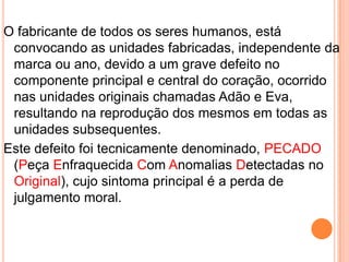 Não importa o tamanho do defeito PECADO, pois a NOVA
PERSONALIDADE o substituirá por:
a. Amor
b. Alegria
c. Paz
d. Longanimidade
e. Benignidade
f. Bondade
g. Fé
h. Brandura
i. Autodomínio
 