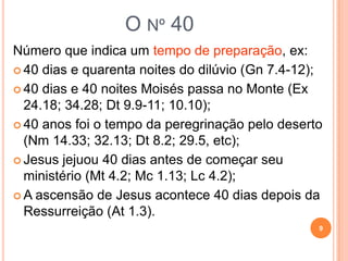 O nº 40
Número que indica um tempo de preparação:
 40 dias e noites do dilúvio (Gn 7.4-12);
 40 dias e noites Moisés passa no Monte (Ex 24.18; 34.28;
Dt 9.9-11; 10.10);
 40 anos foi o tempo da peregrinação pelo deserto (Nm
14.33; 32.13; Dt 8.2; 29.5, etc);
 Jesus jejuou 40 dias antes de começar seu ministério (Mt
4.2; Mc 1.13; Lc 4.2);
 A ascensão de Jesus se dá 40 dias após a Ressurreição (At
1.3).
9
 