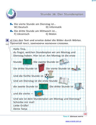 Le kt
ion
109
Тема 4. Шкільне життя
4 Stunde 38. Der Stundenplan
5. Die vierte Stunde am Dienstag ist…
W) Deutsch D) Informatik
6. Die dritte Stunde am Mittwoch ist…
F) Ukrainisch E) Malen
4 a) Lies den Text und ersetze dabei die Bilder durch Wörter.
Прочитай текст, замінюючи малюнки словами.
Hallo Tina,
du fragst, welchen Stundenplan wir am Montag und
Dienstag haben. Hier ist er: Am Montag ist die erste
Stunde . Die zweite Stunde ist .
Die dritte Stunde ist . Die vierte Stunde ist .
Und die fünfte Stunde ist .
Und am Dienstag ist die erste Stunde ,
die zweite Stunde ist . Die dritte Stunde ist
und die vierte — .
Und wie ist dein Stundenplan am Montag und Dienstag?
Schreibe mir mal!
Liebe Grüße!
Deine Tanja
4
www.e-ranok.com.ua
 
