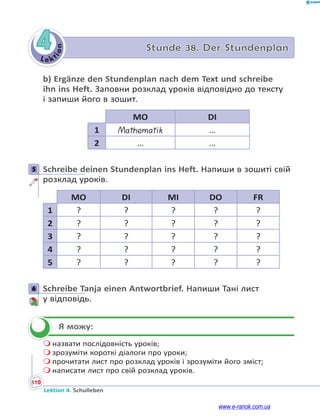 Le ktion
110
Lektion 4. Schulleben
4 Stunde 38. Der Stundenplan
b) Ergänze den Stundenplan nach dem Text und schreibe
ihn ins Heft. Заповни розклад уроків відповідно до тексту
і запиши його в зошит.
MO DI
1 Mathematik …
2 … …
5 Schreibe deinen Stundenplan ins Heft. Напиши в зошиті свій
розклад уроків.
MO DI MI DO FR
1 ? ? ? ? ?
2 ? ? ? ? ?
3 ? ? ? ? ?
4 ? ? ? ? ?
5 ? ? ? ? ?
6 Schreibe Tanja einen Antwortbrief. Напиши Тані лист
у відповідь.
Я можу:
 назвати послідовність уроків;
 зрозуміти короткі діалоги про уроки;
 прочитати лист про розклад уроків і зрозуміти його зміст;
 написати лист про свій розклад уроків.
5
6

www.e-ranok.com.ua
 