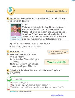 Le ktion
130
Lektion 5. Freizeit und Erholung
5 Stunde 47. Hobbys
4 a) Lies den Text aus einem Internet-Forum. Прочитай текст
на інтернет-форумі.
Userprofil
13.04 2014 15.20
Hallo!
Mein Name ist Sofia. Ich bin 10 Jahre alt und
komme aus Deutschland. Ich lebe in Berlin.
Meine Hobbys sind Tanzen und Gitarre spielen.
In meiner Freizeit wandere ich auch oft mit
meinen Freunden. Zu Hause höre ich oft Musik.
Und was macht ihr gern? Schreibt mir mal!
b) Erzähle über Sofia. Розкажи про Софію.
Sofia ist 10 Jahre alt und kommt…
5 Ratespiel. Гра.
«Wessen Hobbys sind das?».
«Чиї це хобі?».
A: Ich glaube, Nina spielt gern
Tennis.
B: Ja, das stimmt. Ich glaube,
Max spielt gern Gitarre…
6 Schreibe Sofia einen Antwortbrief. Напиши Софії лист
у відповідь.
Я можу:
 назвати хобі дітей;
 прочитати і зрозуміти зміст тексту про хобі;
 написати короткий текст для інтернет-форуму про свої хобі.
4
5 Пояснення до гри
дивись на стор. 229.
Tennis spielen
6

www.e-ranok.com.ua
 