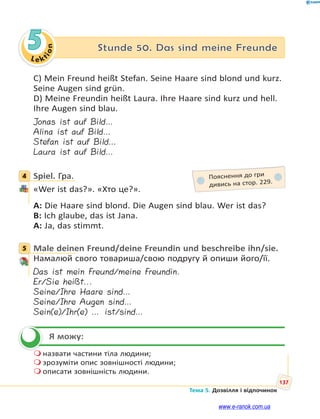 Le kt
ion
137
Тема 5. Дозвілля і відпочинок
5 Stunde 50. Das sind meine Freunde
C) Mein Freund heißt Stefan. Seine Haare sind blond und kurz.
Seine Augen sind grün.
D) Meine Freundin heißt Laura. Ihre Haare sind kurz und hell.
Ihre Augen sind blau.
Jonas ist auf Bild…
Alina ist auf Bild…
Stefan ist auf Bild…
Laura ist auf Bild…
4 Spiel. Гра.
«Wer ist das?». «Хто це?».
A: Die Haare sind blond. Die Augen sind blau. Wer ist das?
B: Ich glaube, das ist Jana.
A: Ja, das stimmt.
5 Male deinen Freund/deine Freundin und beschreibe ihn/sie.
Намалюй свого товариша/свою подругу й опиши його/її.
Das ist mein Freund/meine Freundin.
Er/Sie heißt...
Seine/Ihre Haare sind…
Seine/Ihre Augen sind…
Sein(e)/Ihr(e) … ist/sind…
Я можу:
 назвати частини тіла людини;
 зрозуміти опис зовнішності людини;
 описати зовнішність людини.
4 Пояснення до гри
дивись на стор. 229.
5

www.e-ranok.com.ua
 