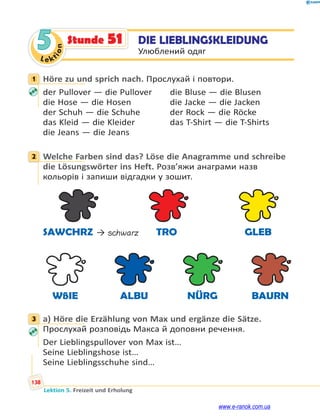Le ktion
138
Lektion 5. Freizeit und Erholung
5 DIE LIEBLINGSKLEIDUNG
Улюблений одяг
Stunde 51
1 Höre zu und sprich nach. Прослухай і повтори.
der Pullover — die Pullover die Bluse — die Blusen
die Hose — die Hosen die Jacke — die Jacken
der Schuh — die Schuhe der Rock — die Röcke
das Kleid — die Kleider das T-Shirt — die T-Shirts
die Jeans — die Jeans
2 Welche Farben sind das? Löse die Anagramme und schreibe
die Lösungswörter ins Heft. Розв’яжи анаграми назв
кольорів і запиши відгадки у зошит.
SAWCHRZ → schwarz TRO GLEB
WßIE ALBU NÜRG BAURN
3 a) Höre die Erzählung von Max und ergänze die Sätze.
Прослухай розповідь Макса й доповни речення.
Der Lieblingspullover von Max ist…
Seine Lieblingshose ist…
Seine Lieblingsschuhe sind…
1
2
3
www.e-ranok.com.ua
 