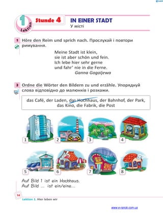 Le ktion
14
Lektion 1. Hier leben wir
1 IN EINER STADT
У місті
Stunde 4
1 Höre den Reim und sprich nach. Прослухай і повтори
римування.
Meine Stadt ist klein,
sie ist aber schön und fein.
Ich lebe hier sehr gerne
und fahr’ nie in die Ferne.
Ganna Gogoljewa
2 Ordne die Wörter den Bildern zu und erzähle. Упорядкуй
слова відповідно до малюнків і розкажи.
das Café, der Laden, das Hochhaus, der Bahnhof, der Park,
das Kino, die Fabrik, die Post
1 2 3 4
5 6 7 8
Auf Bild 1 ist ein Hochhaus.
Auf Bild … ist ein/eine...
1
2
www.e-ranok.com.ua
 