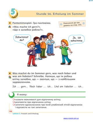 Le ktion
154
Lektion 5. Freizeit und Erholung
5 Stunde 56. Erholung im Sommer
5 Pantomimespiel. Гра-пантоміма.
«Was mache ich gern?».
«Що я залюбки роблю?».
Schwimmst
du?
Ja, ich
schwimme.
6 Was machst du im Sommer gern, was noch lieber und
was am liebsten? Schreibe. Напиши, що ти робиш
влітку залюбки, що — охочіше, що — з найбільшим
задоволенням.
Ich ... gern… Noch lieber … ich… Und am liebsten … ich…
Я можу:
 назвати можливості для відпочинку влітку;
 розповісти про відпочинок улітку;
 запитати однокласників про їхній улюблений літній відпочинок
і відповісти на такі запитання.
5 Пояснення до гри
дивись на стор. 231.
6

www.e-ranok.com.ua
 