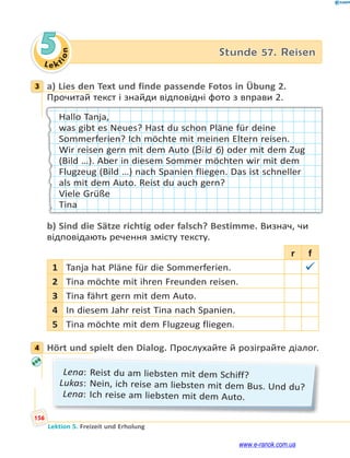 Le ktion
156
Lektion 5. Freizeit und Erholung
5 Stunde 57. Reisen
3 a) Lies den Text und finde passende Fotos in Übung 2.
Прочитай текст і знайди відповідні фото з вправи 2.
Hallo Tanja,
was gibt es Neues? Hast du schon Pläne für deine
Sommerferien? Ich möchte mit meinen Eltern reisen.
Wir reisen gern mit dem Auto (Bild 6) oder mit dem Zug
(Bild …). Aber in diesem Sommer möchten wir mit dem
Flugzeug (Bild …) nach Spanien fliegen. Das ist schneller
als mit dem Auto. Reist du auch gern?
Viele Grüße
Tina
b) Sind die Sätze richtig oder falsch? Bestimme. Визнач, чи
відповідають речення змісту тексту.
r f
1 Tanja hat Pläne für die Sommerferien. 
2 Tina möchte mit ihren Freunden reisen.
3 Tina fährt gern mit dem Auto.
4 In diesem Jahr reist Tina nach Spanien.
5 Tina möchte mit dem Flugzeug fliegen.
4 Hört und spielt den Dialog. Прослухайте й розіграйте діалог.
Lena: Reist du am liebsten mit dem Schiff?
Lukas: Nein, ich reise am liebsten mit dem Bus. Und du?
Lena: Ich reise am liebsten mit dem Auto.
3
4
www.e-ranok.com.ua
 