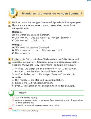 Le ktion
160
Lektion 5. Freizeit und Erholung
5 Stunde 58. Wo warst du vorigen Sommer?
5 Und wo wart ihr vorigen Sommer? Sprecht in Kleingruppen.
Працюючи у невеликих групах, розкажіть, де ви були
минулого літа.
Dialog 1.
A: Wo warst du vorigen Sommer?
B: Ich war in… Und wo warst du vorigen Sommer?
C: Ich war mit …/bei … in…
Dialog 2.
A: Wo wart ihr vorigen Sommer?
B: Wir waren mit … in… Und wo wart ihr?
C: Wir waren in…
6 Ergänze die Sätze mit dem Verb «sein» im Präteritum und
schreibe sie ins Heft. Доповни речення дієсловом «sein»
у формі минулого часу Präteritum і запиши їх у зошит.
1) — Fred, wo warst du im Sommer? — Ich … in Spanien.
2) Im Juni … wir bei dem Opa auf dem Land.
3) — Frau Miller, wo … Sie vorigen Sommer? — Ich … in
Amerika.
4) Die Familie … im Mai und im Juni in Italien.
5) Kinder, wo … ihr diesen Sommer?
6) Sven … im Sommer mit seinen Eltern in der Schweiz.
Я можу:
 назвати багато країн;
 запитати людину про те, де вона була минулого літа, й відповісти
на таке запитання;
 розповісти, де я відпочивав минулого літа.
5
6

www.e-ranok.com.ua
 