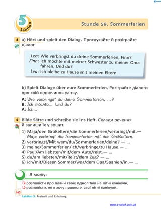 Le ktion
162
Lektion 5. Freizeit und Erholung
5 Stunde 59. Sommerferien
4 a) Hört und spielt den Dialog. Прослухайте й розіграйте
діалог.
Lea: Wie verbringst du deine Sommerferien, Finn?
Finn: Ich möchte mit meiner Schwester zu meiner Oma
fahren. Und du?
Lea: Ich bleibe zu Hause mit meinen Eltern.
b) Spielt Dialoge über eure Sommerferien. Розіграйте діалоги
про свій відпочинок улітку.
A: Wie verbringst du deine Sommerferien, …?
B: Ich möchte… Und du?
A: Ich…
5 Bilde Sätze und schreibe sie ins Heft. Склади речення
й запиши їх у зошит.
1) Maja/den Großeltern/die Sommerferien/verbringt/mit.—
Maja verbringt die Sommerferien mit den Großeltern.
2) verbringst/Mit wem/du/Sommerferien/deine? — …
3) meine/Sommerferien/Ich/verbringe/zu Hause.— …
4) Paul/Am liebsten/mit/dem Auto/reist.— …
5) du/am liebsten/mit/Reist/dem Zug? — …
6) ich/mit/Diesen Sommer/war/dem Opa/Spanien/in.— …
Я можу:
 розповісти про плани своїх однолітків на літні канікули;
 розповісти, як я хочу провести свої літні канікули.
4
5

www.e-ranok.com.ua
 