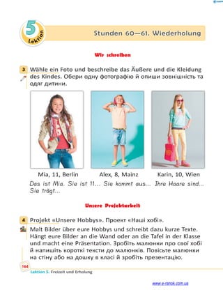 Le ktion
164
Lektion 5. Freizeit und Erholung
5 Stunden 60—61. Wiederholung
Wir schreiben
3 Wähle ein Foto und beschreibe das Äußere und die Kleidung
des Kindes. Обери одну фотографію й опиши зовнішність та
одяг дитини.
Mia, 11, Berlin Alex, 8, Mainz Karin, 10, Wien
Das ist Mia. Sie ist 11... Sie kommt aus… Ihre Haare sind…
Sie trägt…
Unsere Projektarbeit
4 Projekt «Unsere Hobbys». Проект «Наші хобі».
Malt Bilder über eure Hobbys und schreibt dazu kurze Texte.
Hängt eure Bilder an die Wand oder an die Tafel in der Klasse
und macht eine Präsentation. Зробіть малюнки про свої хобі
й напишіть короткі тексти до малюнків. Повісьте малюнки
на стіну або на дошку в класі й зробіть презентацію.
3
4
www.e-ranok.com.ua
 