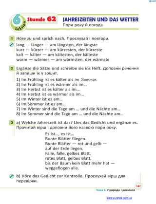 Le kt
ion
167
Тема 6. Природа і довкілля
6 JAHRESZEITEN UND DAS WETTER
Пори року й погода
Stunde 62
1 Höre zu und sprich nach. Прослухай і повтори.
lang — länger — am längsten, der längste
kurz — kürzer — am kürzesten, der kürzeste
kalt — kälter — am kältesten, der kälteste
warm — wärmer — am wärmsten, der wärmste
2 Ergänze die Sätze und schreibe sie ins Heft. Доповни речення
й запиши їх у зошит.
1) Im Frühling ist es kälter als im Sommer.
2) Im Frühling ist es wärmer als im…
3) Im Herbst ist es kälter als im…
4) Im Herbst ist es wärmer als im…
5) Im Winter ist es am…
6) Im Sommer ist es am…
7) Im Winter sind die Tage am … und die Nächte am…
8) Im Sommer sind die Tage am … und die Nächte am…
3 a) Welche Jahreszeit ist das? Lies das Gedicht und ergänze es.
Прочитай вірш і доповни його назвою пори року.
Es ist…, es ist…
Bunte Blätter fliegen.
Bunte Blätter — rot und gelb —
auf der Erde liegen.
Falle, falle, gelbes Blatt,
rotes Blatt, gelbes Blatt,
bis der Baum kein Blatt mehr hat —
weggeflogen alle.
b) Höre das Gedicht zur Kontrolle. Прослухай вірш для
перевірки.
1
2
3
www.e-ranok.com.ua
 
