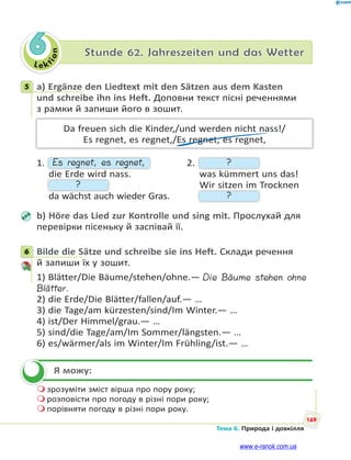 Le kt
ion
169
Тема 6. Природа і довкілля
6 Stunde 62. Jahreszeiten und das Wetter
5 a) Ergänze den Liedtext mit den Sätzen aus dem Kasten
und schreibe ihn ins Heft. Доповни текст пісні реченнями
з рамки й запиши його в зошит.
Da freuen sich die Kinder,/und werden nicht nass!/
Es regnet, es regnet,/Es regnet, es regnet,
1. Es regnet, es regnet, 2. ?
die Erde wird nass. was kümmert uns das!
? Wir sitzen im Trocknen
da wächst auch wieder Gras. ?
b) Höre das Lied zur Kontrolle und sing mit. Прослухай для
перевірки пісеньку й заспівай її.
6 Bilde die Sätze und schreibe sie ins Heft. Склади речення
й запиши їх у зошит.
1) Blätter/Die Bäume/stehen/ohne.— Die Bäume stehen ohne
Blätter.
2) die Erde/Die Blätter/fallen/auf.— …
3) die Tage/am kürzesten/sind/Im Winter.— …
4) ist/Der Himmel/grau.— …
5) sind/die Tage/am/Im Sommer/längsten.— …
6) es/wärmer/als im Winter/Im Frühling/ist.— …
Я можу:
 зрозуміти зміст вірша про пору року;
 розповісти про погоду в різні пори року;
 порівняти погоду в різні пори року.
5
6

www.e-ranok.com.ua
 