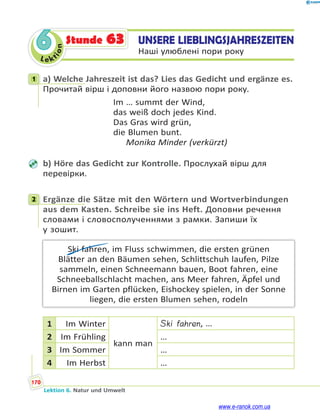 Le ktion
170
Lektion 6. Natur und Umwelt
6 UNSERE LIEBLINGSJAHRESZEITEN
Наші улюблені пори року
Stunde 63
1 a) Welche Jahreszeit ist das? Lies das Gedicht und ergänze es.
Прочитай вірш і доповни його назвою пори року.
Im … summt der Wind,
das weiß doch jedes Kind.
Das Gras wird grün,
die Blumen bunt.
Monika Minder (verkürzt)
b) Höre das Gedicht zur Kontrolle. Прослухай вірш для
перевірки.
2 Ergänze die Sätze mit den Wörtern und Wortverbindungen
aus dem Kasten. Schreibe sie ins Heft. Доповни речення
словами і словосполученнями з рамки. Запиши їх
у зошит.
Ski fahren, im Fluss schwimmen, die ersten grünen
Blätter an den Bäumen sehen, Schlittschuh laufen, Pilze
sammeln, einen Schneemann bauen, Boot fahren, eine
Schneeballschlacht machen, ans Meer fahren, Äpfel und
Birnen im Garten pflücken, Eishockey spielen, in der Sonne
liegen, die ersten Blumen sehen, rodeln
1 Im Winter
kann man
Ski fahren, …
2 Im Frühling …
3 Im Sommer …
4 Im Herbst …
1
2
www.e-ranok.com.ua
 