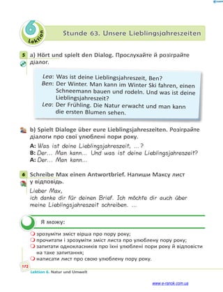 Le ktion
172
Lektion 6. Natur und Umwelt
6 Stunde 63. Unsere Lieblingsjahreszeiten
5 a) Hört und spielt den Dialog. Прослухайте й розіграйте
діалог.
Lea: Was ist deine Lieblingsjahreszeit, Ben?
Ben: Der Winter. Man kann im Winter Ski fahren, einen
Schneemann bauen und rodeln. Und was ist deine
Lieblingsjahreszeit?
Lea: Der Frühling. Die Natur erwacht und man kann
die ersten Blumen sehen.
b) Spielt Dialoge über eure Lieblingsjahreszeiten. Розіграйте
діалоги про свої улюблені пори року.
A: Was ist deine Lieblingsjahreszeit, …?
B: Der... Man kann… Und was ist deine Lieblingsjahreszeit?
A: Der... Man kann…
6 Schreibe Max einen Antwortbrief. Напиши Максу лист
у відповідь.
Lieber Max,
ich danke dir für deinen Brief. Ich möchte dir auch über
meine Lieblingsjahreszeit schreiben. …
Я можу:
 зрозуміти зміст вірша про пору року;
 прочитати і зрозуміти зміст листа про улюблену пору року;
 запитати однокласників про їхні улюблені пори року й відповісти
на таке запитання;
 написати лист про свою улюблену пору року.
5
6

www.e-ranok.com.ua
 