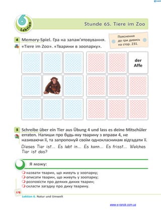 Le ktion
178
Lektion 6. Natur und Umwelt
6 Stunde 65. Tiere im Zoo
4 Memory-Spiel. Гра на запам’ятовування.
«Tiere im Zoo». «Тварини в зоопарку».
der
Affe
5 Schreibe über ein Tier aus Übung 4 und lass es deine Mitschüler
erraten. Напиши про будь-яку тварину з вправи 4, не
називаючи її, та запропонуй своїм однокласникам відгадати її.
Dieses Tier ist… Es lebt in… Es kann… Es frisst… Welches
Tier ist das?
Я можу:
 назвати тварин, що живуть у зоопарку;
 описати тварин, що живуть у зоопарку;
 розповісти про деяких диких тварин;
 скласти загадку про дику тварину.
4
Пояснення
до гри дивись
на стор. 231.
5

www.e-ranok.com.ua
 
