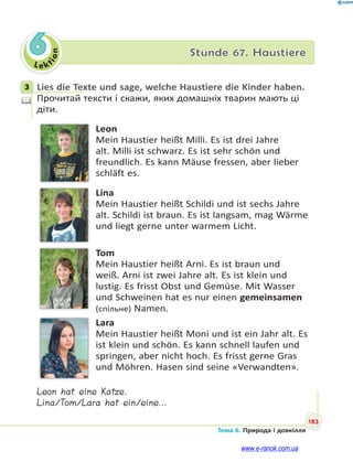 Le kt
ion
183
Тема 6. Природа і довкілля
6 Stunde 67. Haustiere
3 Lies die Texte und sage, welche Haustiere die Kinder haben.
Прочитай тексти і скажи, яких домашніх тварин мають ці
діти.
Leon
Mein Haustier heißt Milli. Es ist drei Jahre
alt. Milli ist schwarz. Es ist sehr schön und
freundlich. Es kann Mäuse fressen, aber lieber
schläft es.
Lina
Mein Haustier heißt Schildi und ist sechs Jahre
alt. Schildi ist braun. Es ist langsam, mag Wärme
und liegt gerne unter warmem Licht.
Tom
Mein Haustier heißt Arni. Es ist braun und
weiß. Arni ist zwei Jahre alt. Es ist klein und
lustig. Es frisst Obst und Gemüse. Mit Wasser
und Schweinen hat es nur einen gemeinsamen
(спільне) Namen.
Lara
Mein Haustier heißt Moni und ist ein Jahr alt. Es
ist klein und schön. Es kann schnell laufen und
springen, aber nicht hoch. Es frisst gerne Gras
und Möhren. Hasen sind seine «Verwandten».
Leon hat eine Katze.
Lina/Tom/Lara hat ein/eine…
3
www.e-ranok.com.ua
 