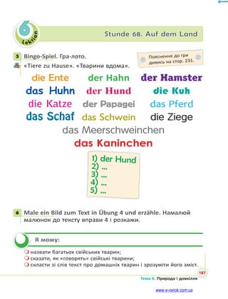 Le kt
ion
187
Тема 6. Природа і довкілля
6 Stunde 68. Auf dem Land
5 Bingo-Spiel. Гра-лото.
«Tiere zu Hause». «Тварини вдома».
die Ente der Hahn der Hamster
das Huhn der Hund die Kuh
die Katze der Papagei das Pferd
das Schaf das Schwein die Ziege
das Meerschweinchen
das Kaninchen
1) der Hund
2) …
3) …
4) …
5) …
6 Male ein Bild zum Text in Übung 4 und erzähle. Намалюй
малюнок до тексту вправи 4 і розкажи.
Я можу:
 назвати багатьох свійських тварин;
 сказати, як «говорять» свійські тварини;
 скласти зі слів текст про домашніх тварин і зрозуміти його зміст.
5 Пояснення до гри
дивись на стор. 231.
6

www.e-ranok.com.ua
 