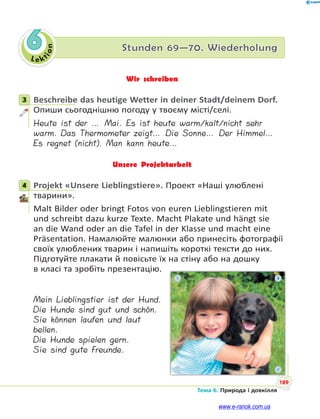 Le kt
ion
189
Тема 6. Природа і довкілля
6 Stunden 69—70. Wiederholung
Wir schreiben
3 Beschreibe das heutige Wetter in deiner Stadt/deinem Dorf.
Опиши сьогоднішню погоду у твоєму місті/селі.
Heute ist der … Mai. Es ist heute warm/kalt/nicht sehr
warm. Das Thermometer zeigt… Die Sonne… Der Himmel…
Es regnet (nicht). Man kann heute…
Unsere Projektarbeit
4 Projekt «Unsere Lieblingstiere». Проект «Наші улюблені
тварини».
Malt Bilder oder bringt Fotos von euren Lieblingstieren mit
und schreibt dazu kurze Texte. Macht Plakate und hängt sie
an die Wand oder an die Tafel in der Klasse und macht eine
Präsentation. Намалюйте малюнки або принесіть фотографії
своїх улюблених тварин і напишіть короткі тексти до них.
Підготуйте плакати й повісьте їх на стіну або на дошку
в класі та зробіть презентацію.
Mein Lieblingstier ist der Hund.
Die Hunde sind gut und schön.
Sie können laufen und laut
bellen.
Die Hunde spielen gern.
Sie sind gute Freunde.
3
4
www.e-ranok.com.ua
 