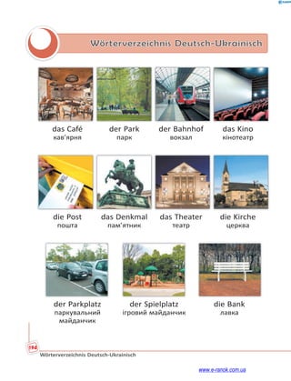 194
Wörterverzeichnis Deutsch-Ukrainisch
Wörterverzeichnis Deutsch-Ukrainisch
das Café der Park der Bahnhof das Kino
кав’ярня парк вокзал кінотеатр
die Post das Denkmal das Theater die Kirche
пошта пам’ятник театр церква
der Parkplatz der Spielplatz die Bank
паркувальний ігровий майданчик лавка
майданчик
www.e-ranok.com.ua
 