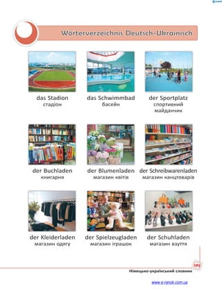 195
Німецько-український словник
Wörterverzeichnis Deutsch-Ukrainisch
das Stadion das Schwimmbad der Sportplatz
стадіон басейн спортивний
майданчик
der Buchladen der Blumenladen der Schreibwarenladen
книгарня магазин квітів магазин канцтоварів
der Kleiderladen der Spielzeugladen der Schuhladen
магазин одягу магазин іграшок магазин взуття
www.e-ranok.com.ua
 