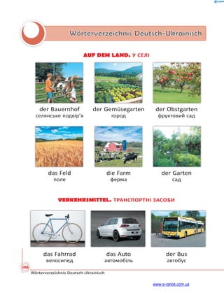 196
Wörterverzeichnis Deutsch-Ukrainisch
Wörterverzeichnis Deutsch-Ukrainisch
AUF DEM LAND. У СЕЛІ
der Bauernhof der Gemüsegarten der Obstgarten
селянське подвір’я город фруктовий сад
das Feld die Farm der Garten
поле ферма сад
VERKEHRSMITTEL. ТРАНСПОРТНІ ЗАСОБИ
das Fahrrad das Auto der Bus
велосипед автомобіль автобус
www.e-ranok.com.ua
 