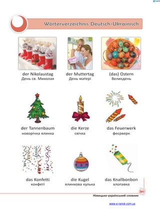 201
Німецько-український словник
Wörterverzeichnis Deutsch-Ukrainisch
der Nikolaustag der Muttertag (das) Ostern
День св. Миколая День матері Великдень
der Tannenbaum die Kerze das Feuerwerk
новорічна ялинка свічка феєрверк
das Konfetti die Kugel das Knallbonbon
конфеті ялинкова кулька хлопавка
www.e-ranok.com.ua
 