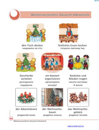 204
Wörterverzeichnis Deutsch-Ukrainisch
Wörterverzeichnis Deutsch-Ukrainisch
den Tisch decken festliches Essen kochen
накривати на стіл готувати святкову їжу
Geschenke ein Konzert Kostüme und
verteilen organisieren Masken tragen
розподіляти організувати носити костюми
подарунки концерт й маски
der Adventskranz der Weihnachts- das Weihnachts-
baum gebäck
різдвяний вінок різдвяна ялинка різдвяне печиво
www.e-ranok.com.ua
 