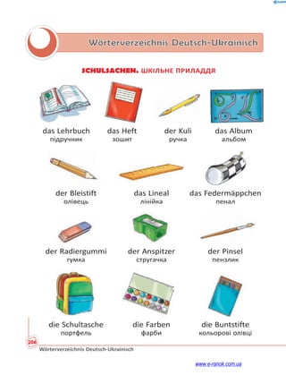 206
Wörterverzeichnis Deutsch-Ukrainisch
Wörterverzeichnis Deutsch-Ukrainisch
SCHULSACHEN. ШКІЛЬНЕ ПРИЛАДДЯ
das Lehrbuch das Heft der Kuli das Album
підручник зошит ручка альбом
der Bleistift das Lineal das Federmäppchen
олівець лінійка пенал
der Radiergummi der Anspitzer der Pinsel
гумка стругачка пензлик
die Schultasche die Farben die Buntstifte
портфель фарби кольорові олівці
www.e-ranok.com.ua
 