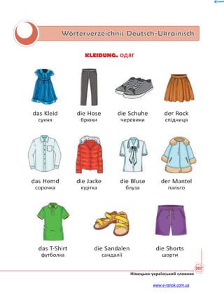 207
Німецько-український словник
Wörterverzeichnis Deutsch-Ukrainisch
KLEIDUNG. ОДЯГ
das Kleid die Hose die Schuhe der Rock
сукня брюки черевики спідниця
das Hemd die Jacke die Bluse der Mantel
сорочка куртка блуза пальто
das T-Shirt die Sandalen die Shorts
футболка сандалії шорти
www.e-ranok.com.ua
 