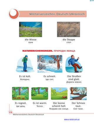 216
Wörterverzeichnis Deutsch-Ukrainisch
Wörterverzeichnis Deutsch-Ukrainisch
die Wiese die Steppe
лука степ
NATURERSCHEINUNGEN. ПРИРОДНІ ЯВИЩА
Es ist kalt. Es schneit. Die Straßen
Холодно. Іде сніг. sind glatt.
Дороги ковзкі.
Es regnet. Es ist warm. Die Sonne Der Schnee
Іде дощ. Тепло. scheint hell. taut.
Яскраво сяє сонце. Сніг тане.
www.e-ranok.com.ua
 