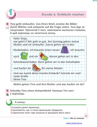 Le kt
ion
23
Тема 1. Ми тут живемо
1 Stunde 6. Einkäufe machen
4 Tina geht einkaufen. Lies ihren Brief, ersetze die Bilder
durch Wörter und antworte auf die Frage unten. Тіна йде за
покупками. Прочитай її лист, замінюючи малюнки словами,
й дай відповідь на запитання внизу.
Hallo Tanja,
wie geht’s? Mir geht es gut. Am Samstag gehen meine
Mutter und ich einkaufen. Zuerst gehen wir in den
Kleiderladen, ich brauche einen neuen . Ich brauche
auch und ein , darum gehen wir in den
Schreibwarenladen. Dann gehen wir in den Schuhladen
und kaufen da für meine Mutter.
Und wo macht deine Familie Einkäufe? Schreib mir mal!
Liebe Grüße
Deine Tina
Wohin gehen Tina und ihre Mutter und was kaufen sie da?
5 Schreibe Tina einen Antwortbrief. Напиши Тіні лист
у відповідь.
Я можу:
 назвати деякі крамниці;
 розповісти, що і в яких крамницях продають;
 прочитати текст про покупки й зрозуміти його зміст.
4
5

www.e-ranok.com.ua
 