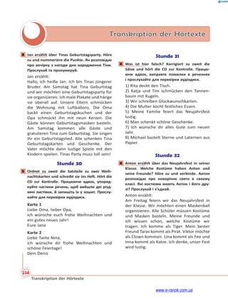 234
Transkription der Hörtexte
Transkription der Hörtexte
4 Jan erzählt über Tinas Geburtstagsparty. Höre
zu und nummeriere die Punkte. Ян розповідає
про вечірку з нагоди дня народження Тіни.
Прослухай та пронумеруй.
Jan erzählt:
Hallo, ich heiße Jan. Ich bin Tinas jüngerer
Bruder. Am Samstag hat Tina Geburtstag
und wir möchten eine Geburtstagsparty für
sie organisieren. Ich male Plakate und hänge
sie überall auf. Unsere Eltern schmücken
die Wohnung mit Luftballons. Die Oma
backt einen Geburtstagskuchen und der
Opa schmückt ihn mit neun Kerzen. Die
Gäste können Geburtstagsmasken basteln.
Am Samstag kommen alle Gäste und
gratulieren Tina zum Geburtstag. Sie singen
ihr ein Geburtstagslied. Alle schenken Tina
Geburtstagskarten und Geschenke. Der
Vater möchte dann lustige Spiele mit den
Kindern spielen. Tinas Party muss toll sein!
Stunde 30
5 Ordnet zu zweit die Satzteile zu zwei Weih-
nachtskarten und schreibt sie ins Heft. Hört die
CD zur Kontrolle. Працюючи вдвох, упоряд-
куйте частини речень, щоб вийшли дві різд-
вяні листівки, й запишіть їх у зошит. Прослу-
хайте для перевірки аудіодиск.
Karte 1
Liebe Oma, lieber Opa,
ich wünsche euch frohe Weihnachten und
ein gutes neues Jahr!
Eure Jana
Karte 2
Liebe Tante Nina,
ich wünsche dir frohe Weihnachten und
schöne Feiertage!
Dein Denis
Stunde 31
4 Was ist hier falsch? Korrigiert zu zweit die
Sätze und hört die CD zur Kontrolle. Працю-
ючи вдвох, виправте помилки в реченнях
і прослухайте для перевірки аудіодиск.
1) Rita deckt den Tisch.
2) Katja und Tim schmücken den Tannen-
baum mit Kugeln.
3) Wir schreiben Glückwunschkarten.
4) Die Mutter kocht festliches Essen.
5) Meine Familie feiert das Neujahrsfest
lustig.
6) Man schenkt schöne Geschenke.
7) Ich wünsche dir alles Gute zum neuen
Jahr.
8) Michael bastelt Sterne und Laternen aus
Papier.
Stunde 32
4 Anton erzählt über das Neujahrsfest in seiner
Klasse. Welche Kostüme haben Anton und
seine Freunde? Höre zu und verbinde. Антон
розповідає про новорічне свято в своєму
класі. Які костюми мають Антон і його дру-
зі? Прослухай і з’єднай.
Anton erzählt:
Am Freitag feiern wir das Neujahrsfest in
der Klasse. Wir möchten einen Maskenball
organisieren. Alle Schüler müssen Kostüme
und Masken basteln. Meine Freunde und
ich wissen schon, welche Kostüme wir
tragen. Ich komme als Tiger. Mein bester
Freund Taras kommt als Pirat. Viktor möchte
als Clown kommen. Lina kommt als Fee und
Inna kommt als Katze. Ich denke, unser Fest
wird lustig.
4
5
4
4
www.e-ranok.com.ua
 
