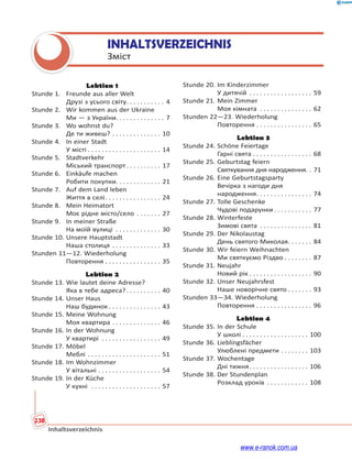 238
Inhaltsverzeichnis
INHALTSVERZEICHNIS
Зміст
Lektion 1
Stunde 1. Freunde aus aller Welt
Друзі з усього світу. . . . . . . . . . . 4
Stunde 2. Wir kommen aus der Ukraine
Ми — з України. . . . . . . . . . . . . . 7
Stunde 3. Wo wohnst du?
Де ти живеш? . . . . . . . . . . . . . . 10
Stunde 4. In einer Stadt
У місті . . . . . . . . . . . . . . . . . . . . . 14
Stunde 5. Stadtverkehr
Міський транспорт. . . . . . . . . . 17
Stunde 6. Einkäufe machen
Робити покупки. . . . . . . . . . . . . 21
Stunde 7. Auf dem Land leben
Життя в селі. . . . . . . . . . . . . . . . 24
Stunde 8. Mein Heimatort
Моє рідне місто/село . . . . . . . 27
Stunde 9. In meiner Straße
На моїй вулиці . . . . . . . . . . . . . 30
Stunde 10. Unsere Hauptstadt
Наша столиця . . . . . . . . . . . . . . 33
Stunden 11—12. Wiederholung
Повторення . . . . . . . . . . . . . . . . 35
Lektion 2
Stunde 13. Wie lautet deine Adresse?
Яка в тебе адреса?. . . . . . . . . . 40
Stunde 14. Unser Haus
Наш будинок . . . . . . . . . . . . . . . 43
Stunde 15. Meine Wohnung
Моя квартира . . . . . . . . . . . . . . 46
Stunde 16. In der Wohnung
У квартирі . . . . . . . . . . . . . . . . . 49
Stunde 17. Möbel
Меблі . . . . . . . . . . . . . . . . . . . . . 51
Stunde 18. Im Wohnzimmer
У вітальні . . . . . . . . . . . . . . . . . . 54
Stunde 19. In der Küche
У кухні . . . . . . . . . . . . . . . . . . . . 57
Stunde 20. Im Kinderzimmer
У дитячій . . . . . . . . . . . . . . . . . . 59
Stunde 21. Mein Zimmer
Моя кімната . . . . . . . . . . . . . . . 62
Stunden 22—23. Wiederholung
Повторення . . . . . . . . . . . . . . . . 65
Lektion 3
Stunde 24. Schöne Feiertage
Гарні свята . . . . . . . . . . . . . . . . . 68
Stunde 25. Geburtstag feiern
Святкування дня народження. . 71
Stunde 26. Eine Geburtstagsparty
Вечірка з нагоди дня
народження. . . . . . . . . . . . . . . . 74
Stunde 27. Tolle Geschenke
Чудові подарунки . . . . . . . . . . . 77
Stunde 28. Winterfeste
Зимові свята . . . . . . . . . . . . . . . 81
Stunde 29. Der Nikolaustag
День святого Миколая. . . . . . . 84
Stunde 30. Wir feiern Weihnachten
Ми святкуємо Різдво . . . . . . . . 87
Stunde 31. Neujahr
Новий рік . . . . . . . . . . . . . . . . . . 90
Stunde 32. Unser Neujahrsfest
Наше новорічне свято . . . . . . . 93
Stunden 33—34. Wiederholung
Повторення . . . . . . . . . . . . . . . . 96
Lektion 4
Stunde 35. In der Schule
У школі . . . . . . . . . . . . . . . . . . . 100
Stunde 36. Lieblingsfächer
Улюблені предмети . . . . . . . . 103
Stunde 37. Wochentage
Дні тижня. . . . . . . . . . . . . . . . . 106
Stunde 38. Der Stundenplan
Розклад уроків . . . . . . . . . . . . 108
www.e-ranok.com.ua
 
