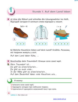 Le ktion
26
Lektion 1. Hier leben wir
1 Stunde 7. Auf dem Land leben
4 a) Löse die Rätsel und schreibe die Lösungswörter ins Heft.
Відгадай загадки й запиши слова-відгадки у зошит.
1
Sch = K
? ? ?
2 em = un
? ? ? ?
3
i = a  f
? ? ? ? ?
b) Welche Haustiere leben auf dem Land? Erzähle. Розкажи,
які тварини живуть у селі.
Auf dem Land leben Kühe, …
5 Beschreibe dein Traumdorf. Опиши село своєї мрії.
Mein Traumdorf ist…
Da gibt es einen/eine/ein…
Da gibt es auch viele…
In der Nähe gibt es einen/eine/ein…
Auf dem Bauernhof leben viele Haustiere wie…
Я можу:
 описати село своєї мрії;
 відгадати загадки про свійських тварин;
 прочитати й зрозуміти невеликий текст про село.
4
5

www.e-ranok.com.ua
 
