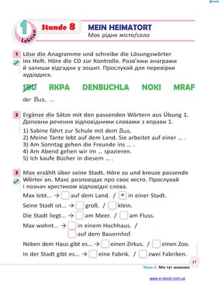 Le kt
ion
27
Тема 1. Ми тут живемо
1 MEIN HEIMATORT
Моє рідне місто/село
Stunde 8
1 Löse die Anagramme und schreibe die Lösungswörter
ins Heft. Höre die CD zur Kontrolle. Розв’яжи анаграми
й запиши відгадки у зошит. Прослухай для перевірки
аудіодиск.
SBU RKPA DENBUCHLA NOKI MRAF
der Bus, …
2 Ergänze die Sätze mit den passenden Wörtern aus Übung 1.
Доповни речення відповідними словами з вправи 1.
1) Sabine fährt zur Schule mit dem Bus.
2) Meine Tante lebt auf dem Land. Sie arbeitet auf einer … .
3) Am Sonntag gehen die Freunde ins … .
4) Am Abend gehen wir im … spazieren.
5) Ich kaufe Bücher in diesem … .
3 Max erzählt über seine Stadt. Höre zu und kreuze passende
Wörter an. Макс розповідає про своє місто. Прослухай
і познач хрестиком відповідні слова.
Max lebt... → auf dem Land. /   in einer Stadt.
Seine Stadt ist... → groß. /  klein.
Die Stadt liegt... → am Meer. /  am Fluss.
Max wohnt... → in einem Hochhaus. / 
auf dem Bauernhof.
Neben dem Haus gibt es... → einen Zirkus. /  einen Zoo.
In der Stadt gibt es... → eine Fabrik. /  zwei Fabriken.
1
2
3
www.e-ranok.com.ua
 