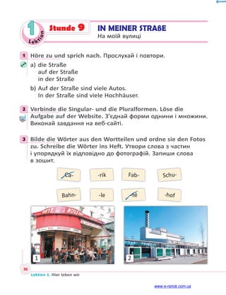 Le ktion
30
Lektion 1. Hier leben wir
1 IN MEINER STRAßE
На моїй вулиці
Stunde 9
1 Höre zu und sprich nach. Прослухай і повтори.
a) die Straße
auf der Straße
in der Straße
b) Auf der Straße sind viele Autos.
In der Straße sind viele Hochhäuser.
2 Verbinde die Singular- und die Pluralformen. Löse die
Aufgabe auf der Website. З’єднай форми однини і множини.
Виконай завдання на веб-сайті.
3 Bilde die Wörter aus den Wortteilen und ordne sie den Fotos
zu. Schreibe die Wörter ins Heft. Утвори слова з частин
і упорядкуй їх відповідно до фотографій. Запиши слова
в зошит.
Ca-
Bahn-
-rik
-le
Fab-
-fé
Schu-
-hof
1 2
1
2
3
www.e-ranok.com.ua
 