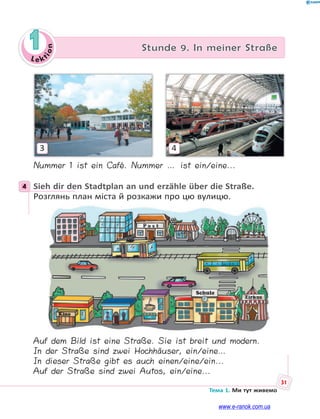 Le kt
ion
31
Тема 1. Ми тут живемо
1 Stunde 9. In meiner Straße
3 4
Nummer 1 ist ein Café. Nummer … ist ein/eine...
4 Sieh dir den Stadtplan an und erzähle über die Straße.
Розглянь план міста й розкажи про цю вулицю.
Auf dem Bild ist eine Straße. Sie ist breit und modern.
In der Straße sind zwei Hochhäuser, ein/eine…
In dieser Straße gibt es auch einen/eine/ein...
Auf der Straße sind zwei Autos, ein/eine...
4
www.e-ranok.com.ua
 