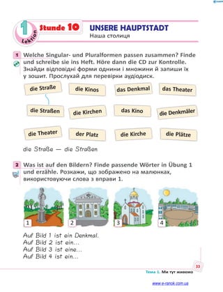 Le kt
ion
33
Тема 1. Ми тут живемо
1 UNSERE HAUPTSTADT
Наша столиця
Stunde 10
1 Welche Singular- und Pluralformen passen zusammen? Finde
und schreibe sie ins Heft. Höre dann die CD zur Kontrolle.
Знайди відповідні форми однини і множини й запиши їх
у зошит. Прослухай для перевірки аудіодиск.
die Straße
die Theater
die Kirchen die Denkmäler
die Kinos
der Platz die Plätze
das Theaterdas Denkmal
die Kirche
die Straßen das Kino
die Straße — die Straßen
2 Was ist auf den Bildern? Finde passende Wörter in Übung 1
und erzähle. Розкажи, що зображено на малюнках,
використовуючи слова з вправи 1.
1 2 3 4
Auf Bild 1 ist ein Denkmal.
Auf Bild 2 ist ein...
Auf Bild 3 ist eine...
Auf Bild 4 ist ein...
1
2
www.e-ranok.com.ua
 