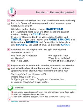 Le ktion
34
Lektion 1. Hier leben wir
1 Stunde 10. Unsere Hauptstadt
3 Lies den verschlüsselten Text und schreibe die Wörter richtig
ins Heft. Прочитай зашифрований текст і запиши слова
правильно в зошит.
Wir leben in der Ukraine. Unsere HAUPTTDATS
(→ Hauptstadt) heißt Kyjiw. Die Stadt ist alt und zugleich
modern. Sie liegt am SSULF Dnipro.
In unserer Hauptstadt gibt es viele schöne Straßen und
TZEPLÄ. Es gibt viele Theater und SONIK, LENSCHU und
Universitäten, NEHCRIK und Denkmäler. In Kyjiw gibt es
eine NHAB-U. Die Stadt ist grün. Es gibt viele APSKR.
4 Antworte auf die Fragen zum Text. Дай відповіді на
запитання до тексту.
Wie heißt die Hauptstadt Wo liegt die Stadt?
der Ukraine? Was gibt es in Kyjiw?
Wie ist die Stadt? Warum ist die Stadt grün?
5 Projektarbeit. Male ein Bild von der Hauptstadt der Ukraine
und schreibe dazu einen Kommentar. Проектна робота.
Зроби малюнок столиці України й напиши коментар.
Die Hauptstadt der Ukraine heißt...
Unsere Hauptstadt ist...
In Kyjiw gibt es viele... Da gibt es einen/eine/ein...
In unserer Hauptstadt liegen viele...
Я можу:
 прочитати зашифрований текст про місто й зрозуміти його зміст;
 розповісти про столицю України;
 написати коротке повідомлення про столицю нашої країни.
3
4
5

www.e-ranok.com.ua
 
