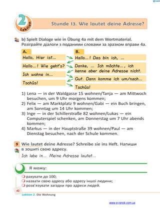 Le ktion
42
Lektion 2. Die Wohnung
2 Stunde 13. Wie lautet deine Adresse?
b) Spielt Dialoge wie in Übung 4a mit dem Wortmaterial.
Розіграйте діалоги з поданими словами за зразком вправи 4а.
B.
Hallo…! Das bin ich, …
Danke, … Ich möchte…, ich
kenne aber deine Adresse nicht.
Gut. Dann komme ich um/nach…
Tschüs!
Hallo…! Wie geht’s?
Ich wohne in…
Tschüs!
Hallo, Hier ist…
A.
D
1) Lena — in der Waldgasse 15 wohnen/Tanja — am Mittwoch
besuchen, um 9 Uhr morgens kommen;
2) Felix — am Marktplatz 9 wohnen/Gabi — ein Buch bringen,
am Sonntag um 14 Uhr kommen;
3) Inge — in der Schillerstraße 82 wohnen/Lukas — ein
Computerspiel schenken, am Donnerstag um 7 Uhr abends
kommen;
4) Markus — in der Hauptstraße 39 wohnen/Paul — am
Dienstag besuchen, nach der Schule kommen.
5 Wie lautet deine Adresse? Schreibe sie ins Heft. Напиши
в зошиті свою адресу.
Ich lebe in… Meine Adresse lautet…
Я можу:
 рахувати до 100;
 назвати свою адресу або адресу іншої людини;
 розв’язувати загадки про адреси людей.
5

www.e-ranok.com.ua
 