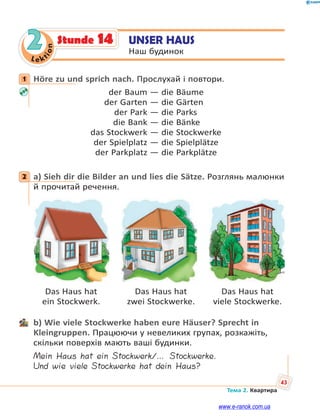 Le kt
ion
43
Тема 2. Квартира
2 UNSER HAUS
Наш будинок
Stunde 14
1 Höre zu und sprich nach. Прослухай і повтори.
der Baum — die Bäume
der Garten — die Gärten
der Park — die Parks
die Bank — die Bänke
das Stockwerk — die Stockwerke
der Spielplatz — die Spielplätze
der Parkplatz — die Parkplätze
2 a) Sieh dir die Bilder an und lies die Sätze. Розглянь малюнки
й прочитай речення.
Das Haus hat Das Haus hat Das Haus hat
ein Stockwerk. zwei Stockwerke. viele Stockwerke.
b) Wie viele Stockwerke haben eure Häuser? Sprecht in
Kleingruppen. Працюючи у невеликих групах, розкажіть,
скільки поверхів мають ваші будинки.
Mein Haus hat ein Stockwerk/… Stockwerke.
Und wie viele Stockwerke hat dein Haus?
1
2
www.e-ranok.com.ua
 