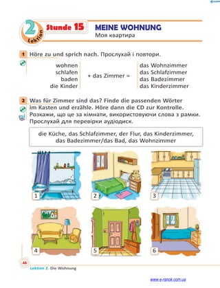 Le ktion
46
Lektion 2. Die Wohnung
2 MEINE WOHNUNG
Моя квартира
Stunde 15
1 Höre zu und sprich nach. Прослухай і повтори.
wohnen
schlafen
baden
die Kinder
+ das Zimmer =
das Wohnzimmer
das Schlafzimmer
das Badezimmer
das Kinderzimmer
2 Was für Zimmer sind das? Finde die passenden Wörter
im Kasten und erzähle. Höre dann die CD zur Kontrolle.
Розкажи, що це за кімнати, використовуючи слова з рамки.
Прослухай для перевірки аудіодиск.
die Küche, das Schlafzimmer, der Flur, das Kinderzimmer,
das Badezimmer/das Bad, das Wohnzimmer
1
4
2
5
3
6
1
2
www.e-ranok.com.ua
 