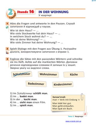 Le kt
ion
49
Тема 2. Квартира
2 IN DER WOHNUNG
У квартирі
Stunde 16
1 Höre die Fragen und antworte in den Pausen. Слухай
запитання й відповідай у паузах.
Wie ist dein Haus? — …
Wie viele Stockwerke hat dein Haus? — …
In welchem Stock wohnst du? — …
Wie ist deine Wohnung? — …
Wie viele Zimmer hat deine Wohnung? — …
2 Spielt Dialoge mit den Fragen aus Übung 1. Розіграйте
діалоги, використовуючи запитання з вправи 1.
3 Ergänze die Sätze mit den passenden Wörtern und schreibe
sie ins Heft. Achte auf die markierten Wörter. Доповни
речення відповідними словами й запиши їх у зошит.
Зверни увагу на виділені слова.
Schlafzimmer
Kinderzimmer
Wohnzimmer Küche
Badezimmer
1) Im Schlafzimmer schläft man.
2) Im … badet man.
3) In der … kocht man.
4) Im … sieht man einen Film.
5) Im … spielt man.
1
2
3
Запам’ятай:
man + Verb mit Endung -t
Man lebt hier gut.
Man geht einkaufen.
Man liest ein Buch.
www.e-ranok.com.ua
 
