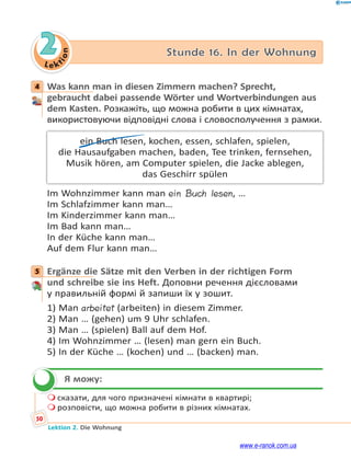 Le ktion
50
Lektion 2. Die Wohnung
2 Stunde 16. In der Wohnung
4 Was kann man in diesen Zimmern machen? Sprecht,
gebraucht dabei passende Wörter und Wortverbindungen aus
dem Kasten. Розкажіть, що можна робити в цих кімнатах,
використовуючи відповідні слова і словосполучення з рамки.
ein Buch lesen, kochen, essen, schlafen, spielen,
die Hausaufgaben machen, baden, Tee trinken, fernsehen,
Musik hören, am Computer spielen, die Jacke ablegen,
das Geschirr spülen
Im Wohnzimmer kann man ein Buch lesen, …
Im Schlafzimmer kann man…
Im Kinderzimmer kann man…
Im Bad kann man…
In der Küche kann man…
Auf dem Flur kann man…
5 Ergänze die Sätze mit den Verben in der richtigen Form
und schreibe sie ins Heft. Доповни речення дієсловами
у правильній формі й запиши їх у зошит.
1) Man arbeitet (arbeiten) in diesem Zimmer.
2) Man … (gehen) um 9 Uhr schlafen.
3) Man … (spielen) Ball auf dem Hof.
4) Im Wohnzimmer … (lesen) man gern ein Buch.
5) In der Küche … (kochen) und … (backen) man.
Я можу:
 сказати, для чого призначені кімнати в квартирі;
 розповісти, що можна робити в різних кімнатах.
4
5

www.e-ranok.com.ua
 