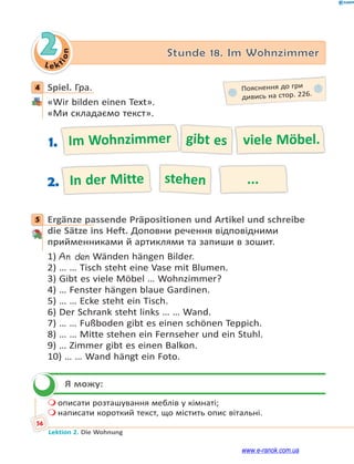 Le ktion
56
Lektion 2. Die Wohnung
2 Stunde 18. Im Wohnzimmer
4 Spiel. Гра.
«Wir bilden einen Text».
«Ми складаємо текст».
Im Wohnzimmer gibt es viele Möbel.1.
In der Mitte stehen ...2.
5 Ergänze passende Präpositionen und Artikel und schreibe
die Sätze ins Heft. Доповни речення відповідними
прийменниками й артиклями та запиши в зошит.
1) An den Wänden hängen Bilder.
2) … … Tisch steht eine Vase mit Blumen.
3) Gibt es viele Möbel … Wohnzimmer?
4) … Fenster hängen blaue Gardinen.
5) … … Ecke steht ein Tisch.
6) Der Schrank steht links … … Wand.
7) … … Fußboden gibt es einen schönen Teppich.
8) … … Mitte stehen ein Fernseher und ein Stuhl.
9) … Zimmer gibt es einen Balkon.
10) … … Wand hängt ein Foto.
Я можу:
 описати розташування меблів у кімнаті;
 написати короткий текст, що містить опис вітальні.
4 Пояснення до гри
дивись на стор. 226.
5

www.e-ranok.com.ua
 